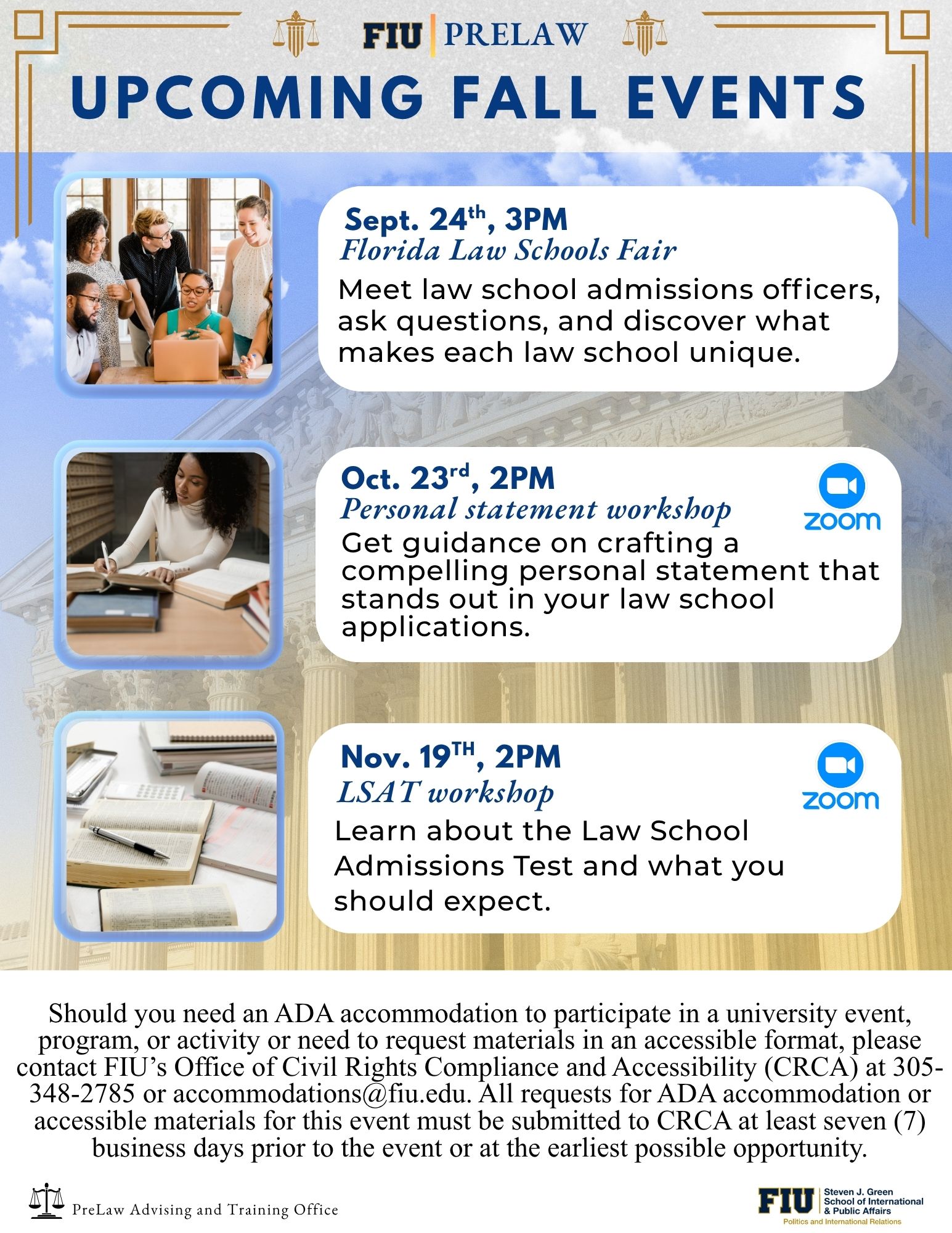 Digital flyer titled “FIU Pre-Law Upcoming Fall Events.” It lists three events hosted by the FIU Pre-Law Advising and Training Office:  Florida Law Schools Fair – September 24 at 3 PM. Description: Meet law school admissions officers, ask questions, and learn what makes each law school unique.  Personal Statement Workshop – October 23 at 2 PM (via Zoom). Description: Get guidance on crafting a compelling personal statement for law school applications.  LSAT Workshop – November 19 at 2 PM (via Zoom). Description: Learn about the Law School Admission Test and what to expect.  The flyer includes an ADA statement noting that accommodation or accessible material requests should be made to FIU’s Office of Civil Rights Compliance and Accessibility (CRCA) at 305-348-2785 or accommodations@fiu.edu  at least seven business days before the event.
